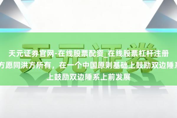天元证券官网-在线股票配资_在线股票杠杆注册 林剑：中方愿同洪方所有，在一个中国原则基础上鼓励双边陲系上前发展
