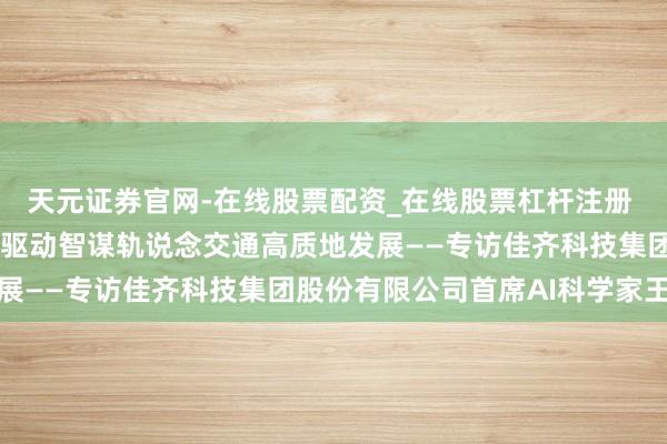 天元证券官网-在线股票配资_在线股票杠杆注册 深化智能技艺和会应用 驱动智谋轨说念交通高质地发展——专访佳齐科技集团股份有限公司首席AI科学家王凯