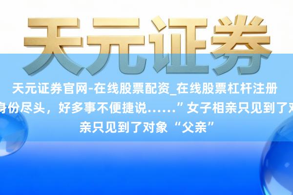 天元证券官网-在线股票配资_在线股票杠杆注册 “咱们这行身份尽头，好多事不便捷说……”女子相亲只见到了对象 “父亲”