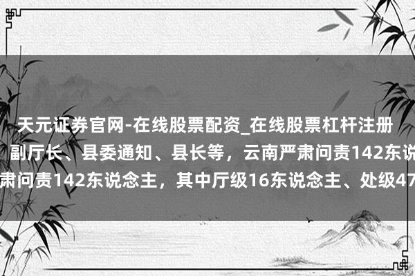 天元证券官网-在线股票配资_在线股票杠杆注册 包括市长、常务副市长、副厅长、县委通知、县长等,云南严肃问责142东说念主,其中厅级16东说念主、处级47东说念主