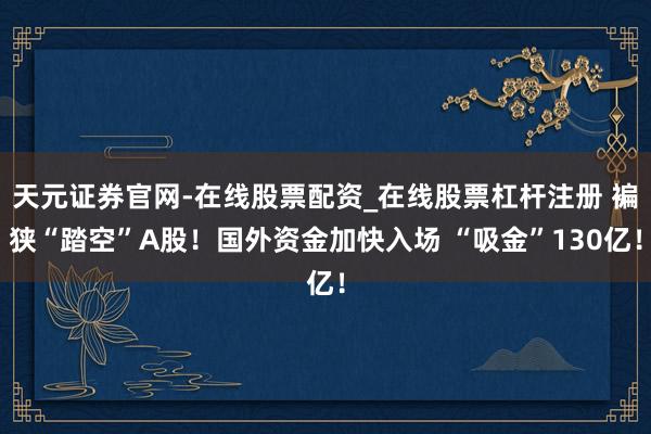 天元证券官网-在线股票配资_在线股票杠杆注册 褊狭“踏空”A股！国外资金加快入场 “吸金”130亿！
