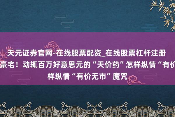 天元证券官网-在线股票配资_在线股票杠杆注册 一针抵一套豪宅！动辄百万好意思元的“天价药”怎样纵情“有价无市”魔咒
