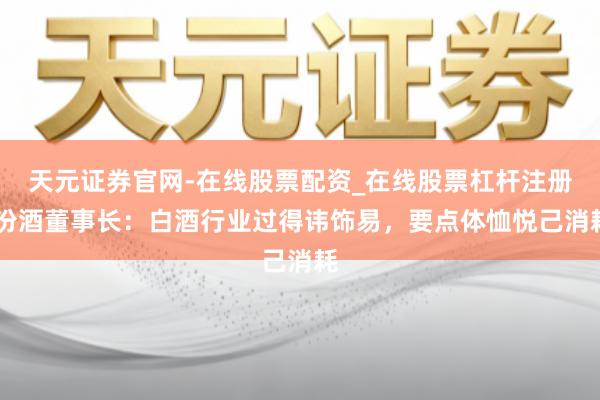 天元证券官网-在线股票配资_在线股票杠杆注册 汾酒董事长：白酒行业过得讳饰易，要点体恤悦己消耗