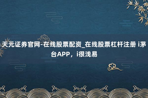 天元证券官网-在线股票配资_在线股票杠杆注册 i茅台APP,i很浅易