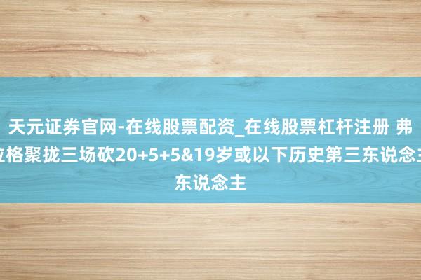 天元证券官网-在线股票配资_在线股票杠杆注册 弗拉格聚拢三场砍20+5+5&19岁或以下历史第三东说念主
