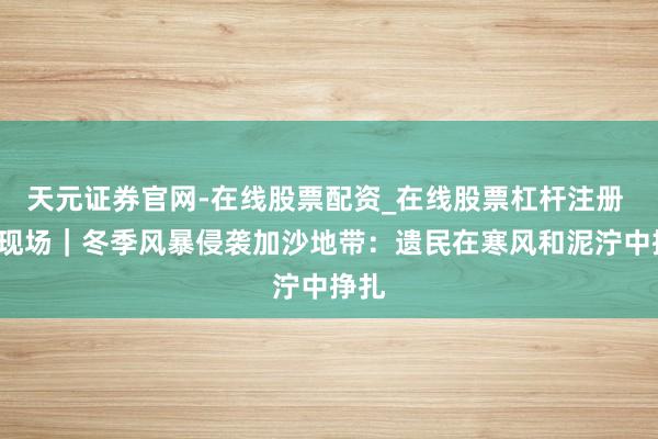 天元证券官网-在线股票配资_在线股票杠杆注册 第1现场｜冬季风暴侵袭加沙地带：遗民在寒风和泥泞中挣扎
