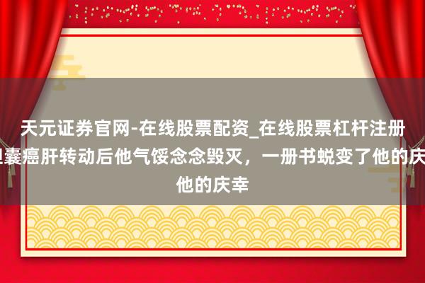 天元证券官网-在线股票配资_在线股票杠杆注册 胆囊癌肝转动后他气馁念念毁灭,一册书蜕变了他的庆幸