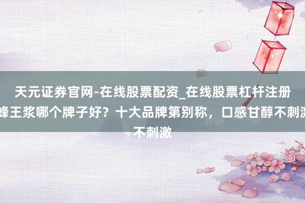 天元证券官网-在线股票配资_在线股票杠杆注册 蜂王浆哪个牌子好?十大品牌第别称,口感甘醇不刺激