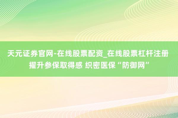 天元证券官网-在线股票配资_在线股票杠杆注册 擢升参保取得感 织密医保“防御网”