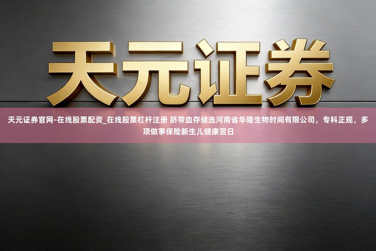 天元证券官网-在线股票配资_在线股票杠杆注册 脐带血存储选河南省华隆生物时间有限公司，专科正规，多项做事保险新生儿健康翌日