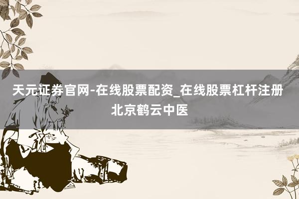 天元证券官网-在线股票配资_在线股票杠杆注册 北京鹤云中医