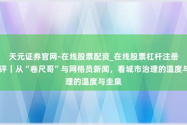 天元证券官网-在线股票配资_在线股票杠杆注册 壹快评｜从“卷尺哥”与网格员新闻，看城市治理的温度与圭臬