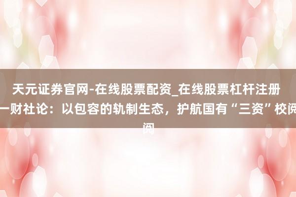 天元证券官网-在线股票配资_在线股票杠杆注册 一财社论：以包容的轨制生态，护航国有“三资”校阅