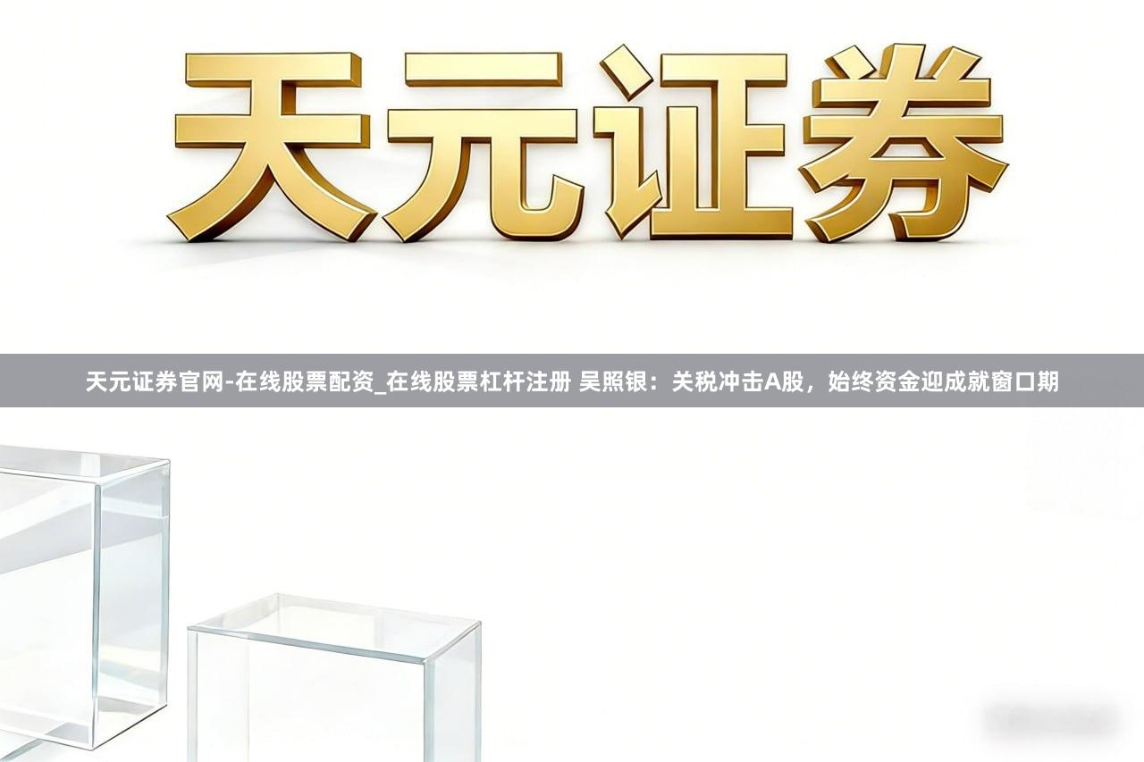 天元证券官网-在线股票配资_在线股票杠杆注册 吴照银：关税冲击A股，始终资金迎成就窗口期