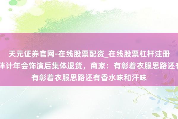 天元证券官网-在线股票配资_在线股票杠杆注册 湖南一足浴店伴计年会饰演后集体退货，商家：有彰着衣服思路还有香水味和汗味