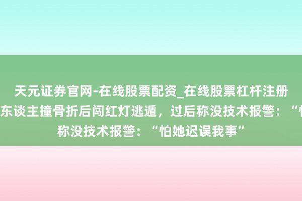 天元证券官网-在线股票配资_在线股票杠杆注册 北京一男人将东谈主撞骨折后闯红灯逃遁，过后称没技术报警：“怕她迟误我事”