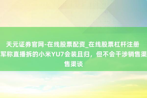 天元证券官网-在线股票配资_在线股票杠杆注册 雷军称直播拆的小米YU7会装且归，但不会干涉销售渠谈