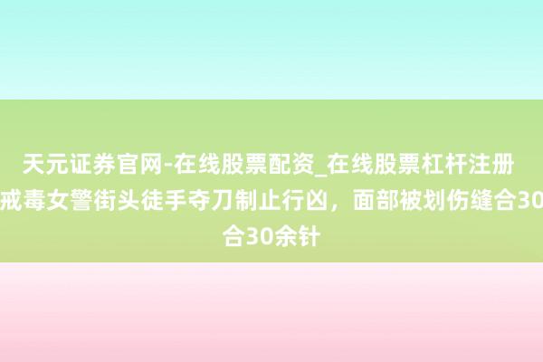 天元证券官网-在线股票配资_在线股票杠杆注册 河南戒毒女警街头徒手夺刀制止行凶，面部被划伤缝合30余针