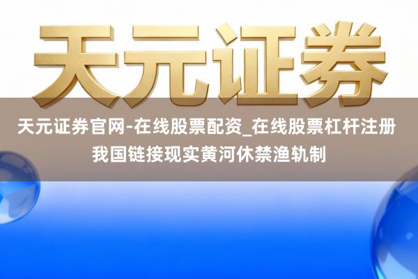 天元证券官网-在线股票配资_在线股票杠杆注册 我国链接现实黄河休禁渔轨制