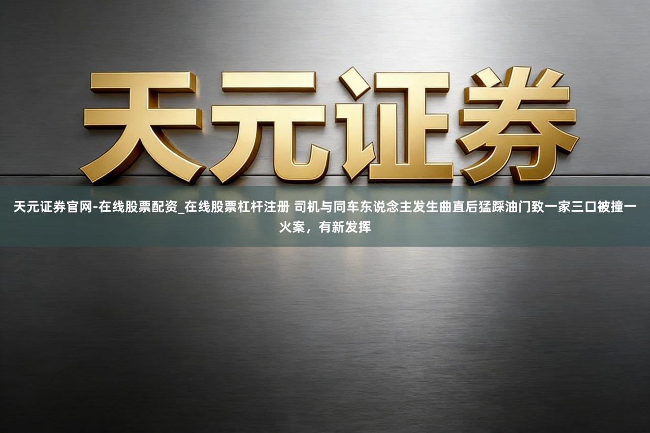 天元证券官网-在线股票配资_在线股票杠杆注册 司机与同车东说念主发生曲直后猛踩油门致一家三口被撞一火案，有新发挥