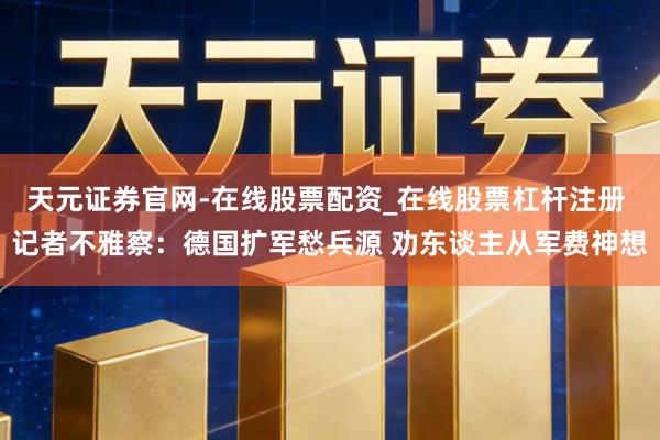 天元证券官网-在线股票配资_在线股票杠杆注册 记者不雅察：德国扩军愁兵源 劝东谈主从军费神想