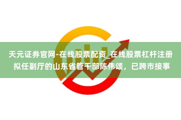 天元证券官网-在线股票配资_在线股票杠杆注册 拟任副厅的山东省管干部陈伟颂,已跨市接事