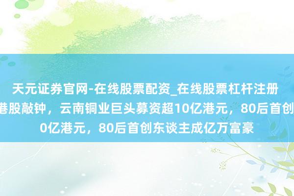 天元证券官网-在线股票配资_在线股票杠杆注册 从非洲“挖矿”到港股敲钟，云南铜业巨头募资超10亿港元，80后首创东谈主成亿万富豪