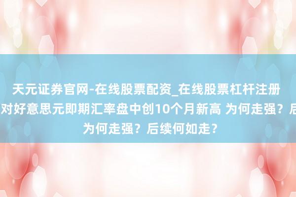 天元证券官网-在线股票配资_在线股票杠杆注册 东谈主民币对好意思元即期汇率盘中创10个月新高 为何走强？后续何如走？