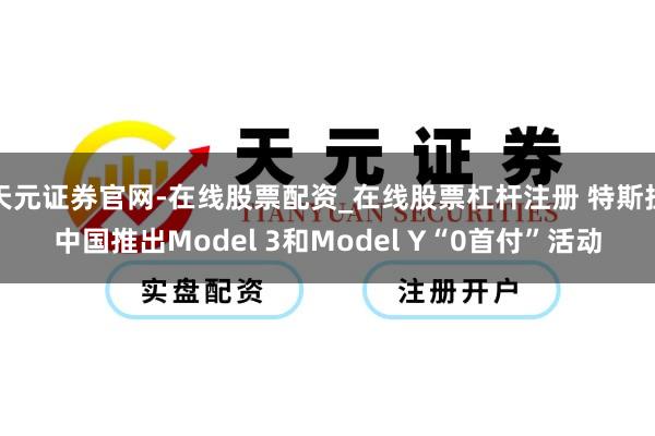 天元证券官网-在线股票配资_在线股票杠杆注册 特斯拉中国推出Model 3和Model Y“0首付”活动