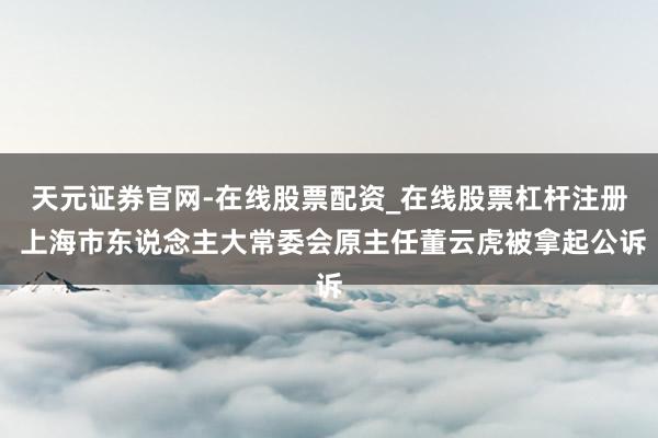 天元证券官网-在线股票配资_在线股票杠杆注册 上海市东说念主大常委会原主任董云虎被拿起公诉