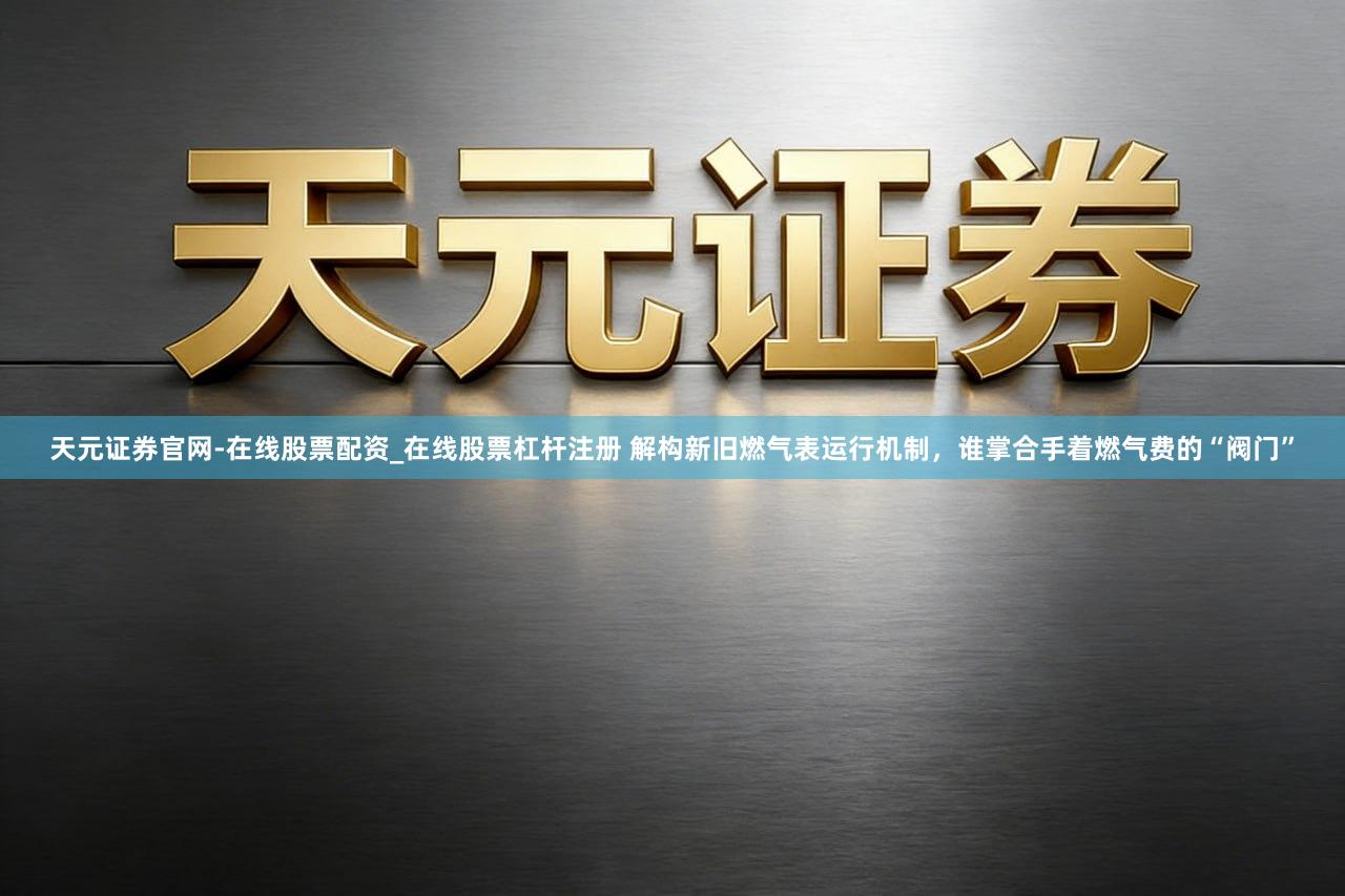 天元证券官网-在线股票配资_在线股票杠杆注册 解构新旧燃气表运行机制，谁掌合手着燃气费的“阀门”