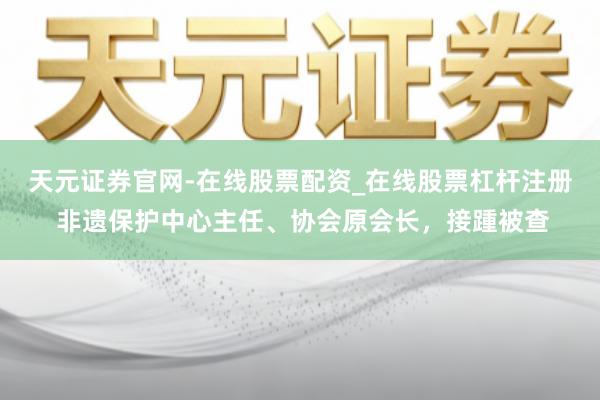 天元证券官网-在线股票配资_在线股票杠杆注册 非遗保护中心主任、协会原会长，接踵被查