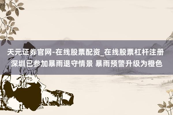天元证券官网-在线股票配资_在线股票杠杆注册 深圳已参加暴雨退守情景 暴雨预警升级为橙色