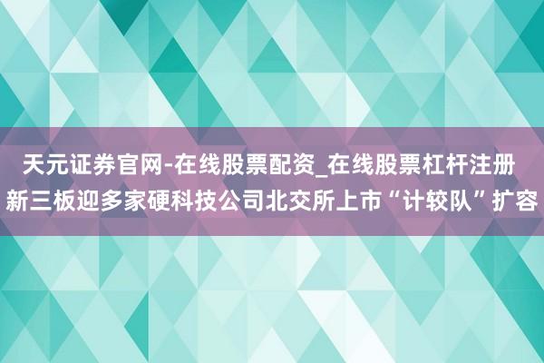 天元证券官网-在线股票配资_在线股票杠杆注册 新三板迎多家硬科技公司北交所上市“计较队”扩容