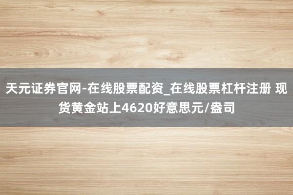 天元证券官网-在线股票配资_在线股票杠杆注册 现货黄金站上4620好意思元/盎司