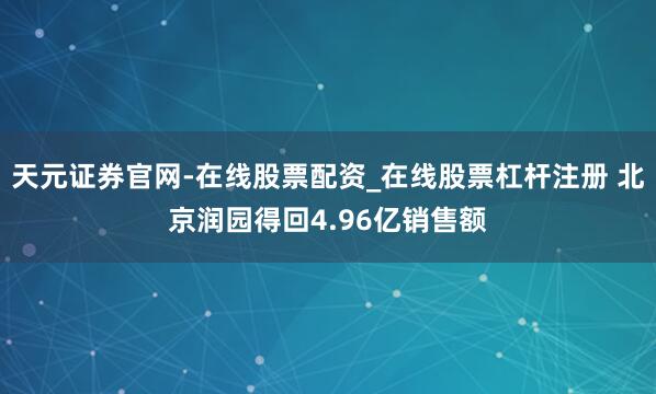 天元证券官网-在线股票配资_在线股票杠杆注册 北京润园得回4.96亿销售额
