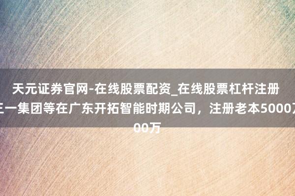 天元证券官网-在线股票配资_在线股票杠杆注册 三一集团等在广东开拓智能时期公司，注册老本5000万