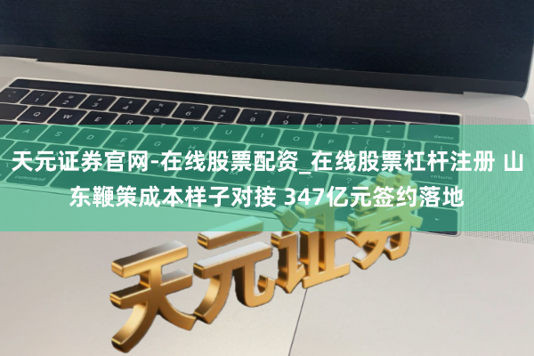 天元证券官网-在线股票配资_在线股票杠杆注册 山东鞭策成本样子对接 347亿元签约落地