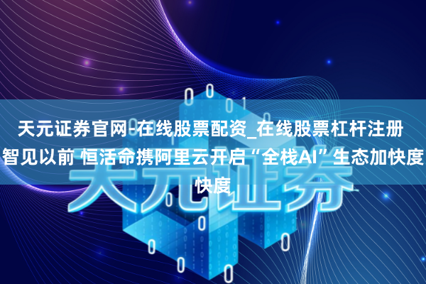 天元证券官网-在线股票配资_在线股票杠杆注册 智见以前 恒活命携阿里云开启“全栈AI”生态加快度