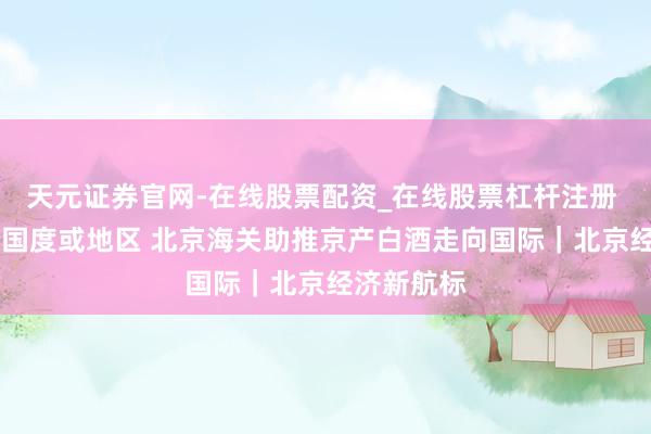 天元证券官网-在线股票配资_在线股票杠杆注册 出口19个国度或地区 北京海关助推京产白酒走向国际｜北京经济新航标