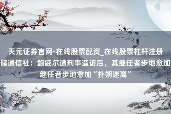 天元证券官网-在线股票配资_在线股票杠杆注册 新好意思联储通信社：鲍威尔遭刑事造访后，其继任者步地愈加“扑朔迷离”