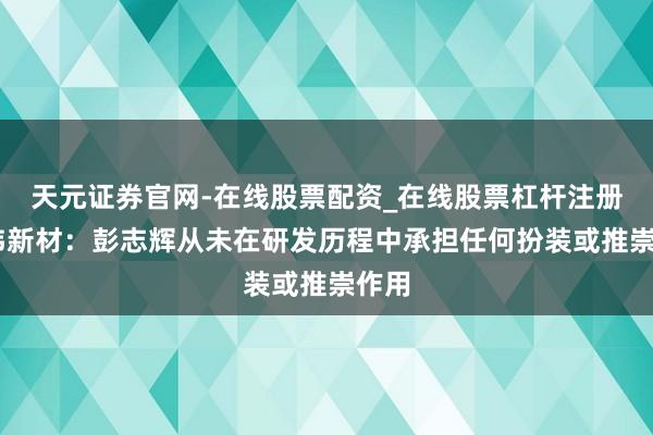 天元证券官网-在线股票配资_在线股票杠杆注册 上纬新材：彭志辉从未在研发历程中承担任何扮装或推崇作用