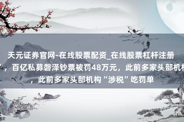 天元证券官网-在线股票配资_在线股票杠杆注册 “账簿多列开销”，百亿私募磐泽钞票被罚48万元，此前多家头部机构“涉税”吃罚单