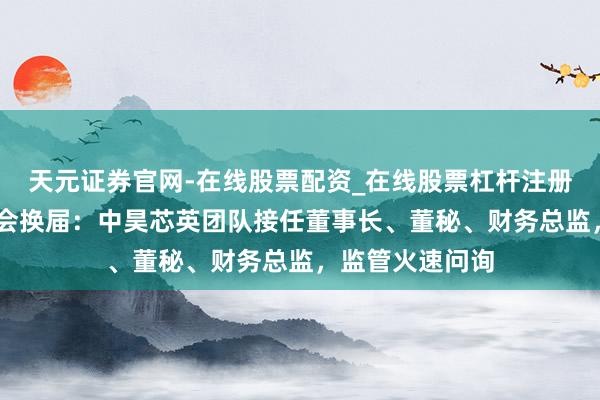 天元证券官网-在线股票配资_在线股票杠杆注册 天普股份董事会换届：中昊芯英团队接任董事长、董秘、财务总监，监管火速问询