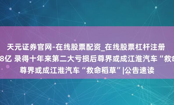 天元证券官网-在线股票配资_在线股票杠杆注册 归母净利预亏16.8亿 录得十年来第二大亏损后尊界或成江淮汽车“救命稻草”|公告速读