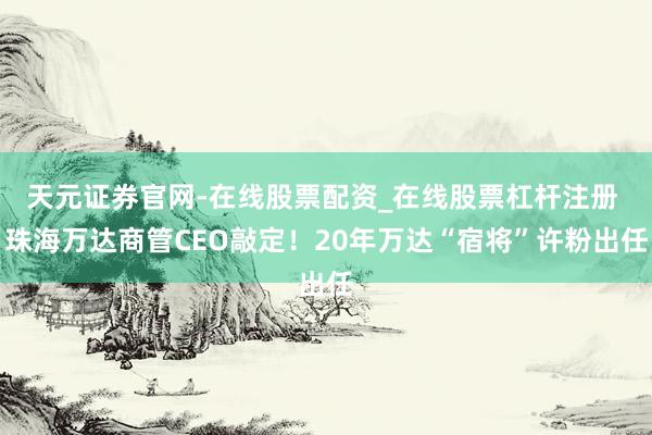 天元证券官网-在线股票配资_在线股票杠杆注册 珠海万达商管CEO敲定！20年万达“宿将”许粉出任