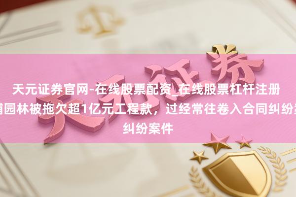 天元证券官网-在线股票配资_在线股票杠杆注册 金埔园林被拖欠超1亿元工程款，过经常往卷入合同纠纷案件