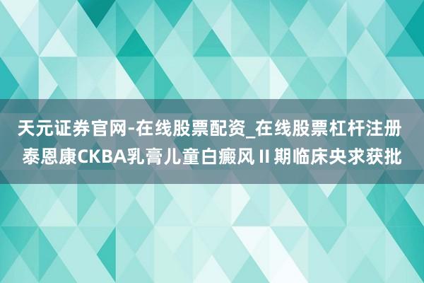 天元证券官网-在线股票配资_在线股票杠杆注册 泰恩康CKBA乳膏儿童白癜风Ⅱ期临床央求获批