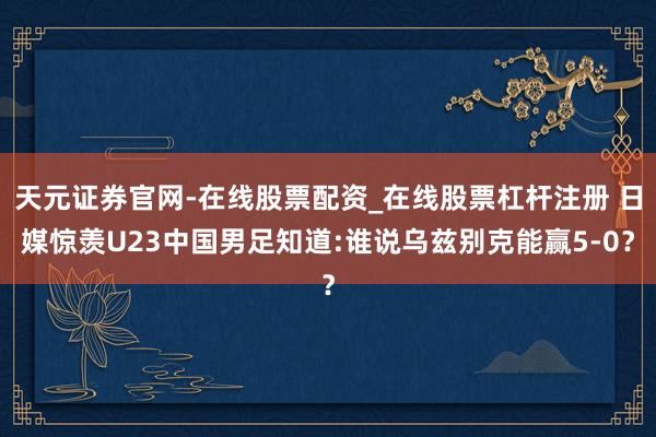 天元证券官网-在线股票配资_在线股票杠杆注册 日媒惊羡U23中国男足知道:谁说乌兹别克能赢5-0？