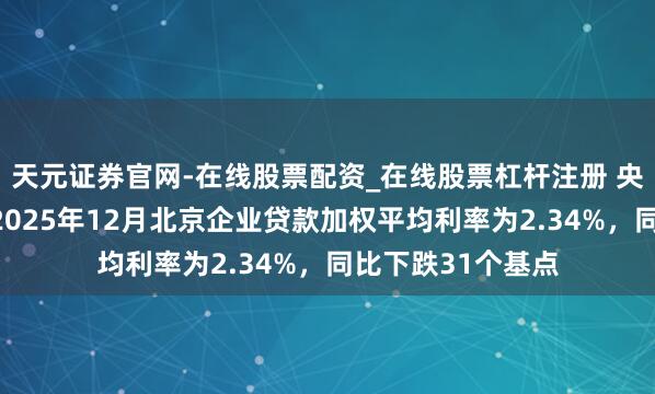 天元证券官网-在线股票配资_在线股票杠杆注册 央行北京市分行：2025年12月北京企业贷款加权平均利率为2.34%，同比下跌31个基点